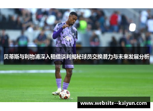 贝蒂斯与利物浦深入租借谈判揭秘球员交换潜力与未来发展分析