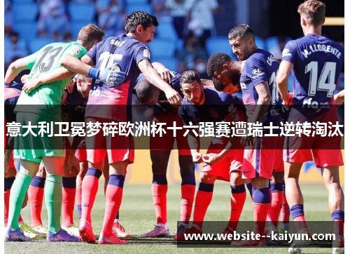 意大利卫冕梦碎欧洲杯十六强赛遭瑞士逆转淘汰 意大利卫冕梦碎欧洲杯十六强赛遭瑞士逆转淘汰